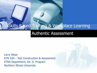 Skills-Based Training & Workplace Learning   Larry Weas  ETR 530 – Test Construction & Assessment  ETRA Department, Ed. D. Program  Northern Illinois University  Authentic Assessment 