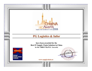 Awards Finalist
         This documents certifies that



  PG Logistics & Infor

       have been awarded for the
Best IT Supply Chain Solution in China
      in the 2008 CHaINA Awards



                                         Max Henry, Founder

         www.supplychain.cn
 