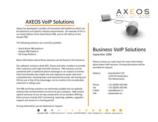 AXEOS VoIP Solutions
Axeos has developed a number of innovative VoIP platforms which can
be tailored to suit specific industry requirements. An example of this is
our Hotel edition of the Stand Alone PBX, and an ISP edition of the
Hosted PBX .

The following solutions are currently available:


                                                                                          Business VoIP Solutions
• Stand Alone PBX platform
• Hosted PBX Platform
                                                                                          September 2008
• SIP Proxy Platform

More information about these solutions can be found in this brochure.
                                                                                          Please contact our sales team for more information
                                                                                          about Axeos VoIP services. Pricing information will be
Our software solutions allow ISPs, Telcos and other resellers to provide
                                                                                          provided on request.
their customers with high-end VoIP solutions. PBX solutions can be
combined with a traditional phone exchange or can replace it entirely.
                                                                                          Address           : Geerdinkhof 197
Extra functionality also makes the user experience easier and more
                                                                                                              1103 PX Amsterdam
comprehensive; receiving faxes and voicemail by email, call routing and
                                                                                                              The Netherlands
IVR are just a few of the advantages, not to mention the considerable
reduction in calling costs.
                                                                                          Phone             : +31 (0)204 160 640
                                                                                          Fax               : +31 (0)204 160 641
The PBX and Proxy solutions are extremely scalable and can globally
                                                                                          E-Mail            : sales@axeos.nl
enhance the communication structure of your company. High service
                                                                                          URL               : www.axeos.eu
uptime and ease of use are key components of our product offering.
Extra services include 24x7 monitoring, reporting, updates, upgrades,
support and access to a training portal.

Pricing information can be obtained on request.

                     Copyright 2008 | AXEOS Services B.V. | Phone: +31(0)204160460 | Mail: info@axeos.nl | Website: www.axeos.eu
 