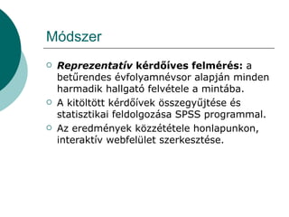 Módszer Reprezentatív  kérdőíves felmérés:  a betűrendes évfolyamnévsor alapján minden harmadik hallgató felvétele a mintába. A kitöltött kérdőívek összegyűjtése és statisztikai feldolgozása SPSS programmal. Az eredmények közzététele honlapunkon, interaktív webfelület szerkesztése. 