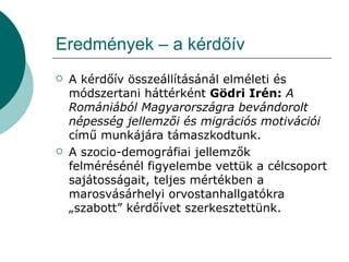 Eredmények – a kérdőív A kérdőív összeállításánál elméleti és módszertani háttérként  Gödri Irén:  A Romániából Magyarországra bevándorolt népesség jellemzői és migrációs motivációi  című munkájára támaszkodtunk. A szocio-demográfiai jellemzők felmérésénél figyelembe vettük a célcsoport sajátosságait, teljes mértékben a marosvásárhelyi orvostanhallgatókra „szabott” kérdőívet szerkesztettünk. 