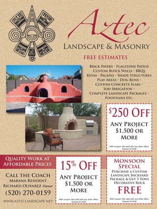 Aztec
                             Landscape & Masonry
                                                    FREE ESTIMATES
                                                         Brick Pavers • Flagstone Patios
                                                           Custom Block Walls • BBQs
                                                        Kevas • Palapas • Shade Structures
                                                             Play Areas • Dog Runs •
                                                            Custom Concrete Slabs •
                                                                  Sod Irrigation •
                                                         Complete Landscape Packages •
                                                                   Fountains etc.



                                                                         $ 250 Off
                                                                         Any Project
                                                                          $1,500 or
                                                                            More
                                                                         With coupon. Not valid with any other offers.
                                                                                      Expires 9/15/08




 Quality Work at
                                                                             Monsoon
                                      %
                          15 Off
Affordable Prices
                                                                              Special
                                                                          Purchase a Custom
 Call the Coach                                                          Landscape Backyard
                         Any Project                                     Package & Get 5 Tons
   Marana Resident
                                                                           Decorative Rock
                          $1,500 or
Richard Olivarez Owner
                                                                                 FREE
                            More
 (520) 270-0159
                                                                         With coupon. Not valid with any other offers.
                         With coupon. Not valid with any other offers.
www.azteclandscape.net                                                                Expires 9/15/08
                                      Expires 9/15/08
 