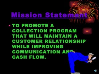 Mission Statement TO PROMOTE A COLLECTION PROGRAM  THAT  WILL MAINTAIN A CUSTOMER RELATIONSHIP WHILE IMPROVING COMMUNICATION AND CASH FLOW. 