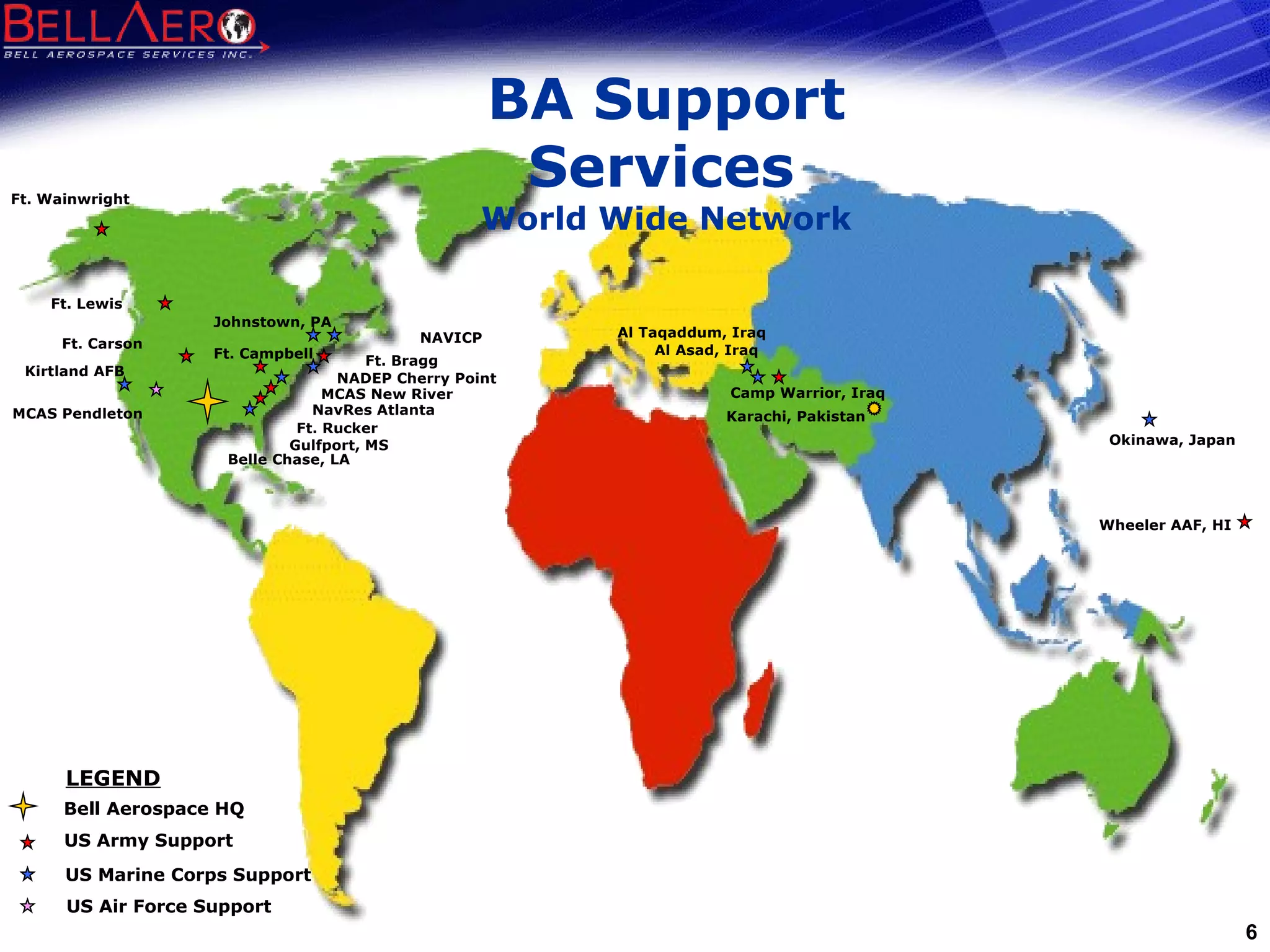 BA Support Services   World Wide Network Wheeler AAF, HI  Ft. Wainwright Ft. Lewis Ft. Carson Ft. Campbell Camp Warrior, Iraq Ft. Bragg Ft. Rucker   Gulfport, MS MCAS Pendleton Belle Chase, LA Johnstown, PA NAVICP Karachi, Pakistan Okinawa, Japan Al Taqaddum, Iraq Al Asad, Iraq NavRes Atlanta Kirtland AFB NADEP Cherry Point  MCAS New River US Army Support US Marine Corps Support US Air Force Support Bell Aerospace HQ LEGEND 