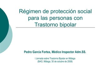 Régimen de protección social para las personas con Trastorno bipolar Pedro García Fortea, Médico Inspector Adm.SS. I Jornada sobre Trastorno Bipolar en Málaga (BAO, Málaga, 30 de octubre de 2008) 