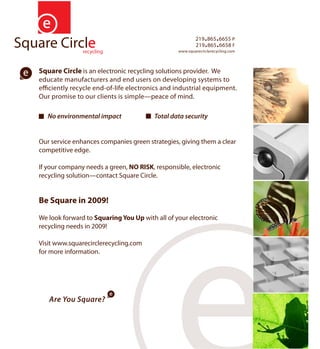219.865.6655 P
                                                        219.865.6658 F
                                                www.squarecirclerecycling.com




Square Circle is an electronic recycling solutions provider. We
educate manufacturers and end users on developing systems to
e ciently recycle end-of-life electronics and industrial equipment.
Our promise to our clients is simple—peace of mind.

   No environmental impact              Total data security


Our service enhances companies green strategies, giving them a clear
competitive edge.

If your company needs a green, NO RISK, responsible, electronic
recycling solution—contact Square Circle.


Be Square in 2009!
We look forward to Squaring You Up with all of your electronic
recycling needs in 2009!

Visit www.squarecirclerecycling.com
for more information.




   Are You Square?
 