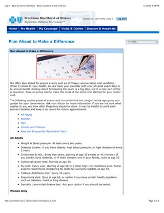 Login - Blue Access for Members - Blue Cross Blue Shield of Illinois                                                                      1/13/09 3:48 PM




                                                                            Contact Us | User Profile | Help |   Log Out




    Home         My Health           My Coverage              Visits & Claims   Doctors & Hospitals




    Plan Ahead to Make a Difference                                                                                        I need to...




     Plan Ahead to Make a Difference




     We often plan ahead for special events such as birthdays, anniversaries and vacations.
     When it comes to your health, do you mark your calendar with your physical exam date or
     bi-annual dental checkup date? Scheduling the exam is a big step, but it is only part of the
     preparation. Take an active role to make the most of the short time allotted for your doctor
     visit.

     The following routine physical exams and immunizations are categorized by age group and
     gender for your convenience. Ask your doctor for more information if you are not sure what
     applies to you and how often these test should be done. It may be helpful to print each
     related checklist and keep it on record for future appointments.

                 All Adults
                 Women
                 Men
                 Infants and Children
                 New and Frequently Overlooked Tests

     All Adults

                 Weight & Blood pressure: At least every two years.
                 Diabetes Screen: If you have obesity, high blood pressure, or high cholesterol every
                 3 years.
                 Cholesterol & HDL: Every five years, starting at age 35 (male) or 45 (female). If
                 you smoke, have diabetes, or if heart disease runs in your family, start at age 20.
                 Colorectal cancer test: Starting at age 50.
                 Flu shot: Every year, starting at age 50 or if other high-risk conditions exist. Some
                 experts recommend considering flu shots for everyone starting at age 18.
                 Tetanus-diphtheria shot: Every 10 years.
                 Pneumonia shot: Once at age 65, or earlier if you have certain health problems
                 such as diabetes, heart or lung disease.
                 Sexually transmitted disease test: Ask your doctor if you should be tested.

     Women Only



https://members.hcsc.net/members/mbrsignon_il.html                                                                                             Page 1 of 2
 