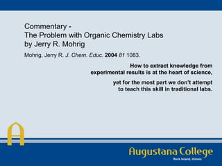 Commentary - The Problem with Organic Chemistry Labs by Jerry R. Mohrig Mohrig, Jerry R.  J. Chem. Educ.   2004   81  1083.  How to extract knowledge from experimental results is at the heart of science, yet for the most part we don’t attempt to teach this skill in traditional labs. 