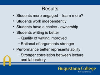 Results Students more engaged – learn more? Students work independently Students have a choice - ownership Students writing is better Quality of writing improved Rational of arguments stronger Performance better represents ability Stronger correlation between lecture and laboratory 