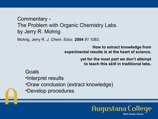 Commentary - The Problem with Organic Chemistry Labs by Jerry R. Mohrig Mohrig, Jerry R.  J. Chem. Educ.   2004   81  1083.  How to extract knowledge from experimental results is at the heart of science, yet for the most part we don’t attempt to teach this skill in traditional labs. Goals Interpret results Draw conclusion (extract knowledge) Develop procedures 