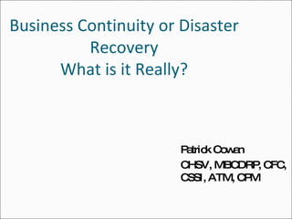 Business Continuity or Disaster Recovery What is it Really? Patrick Cowan CHSV, MBCDRP, CFC, CSSI, ATM, CPM 