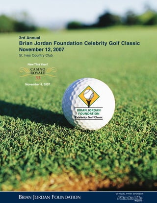 3rd Annual
Brian Jordan Foundation Celebrity Golf Classic
November 12, 2007
St. Ives Country Club



Q_P
     New This Year!
       CASINO
'“     ROYALE
         33
         =
   November 4, 2007




                        BRIAN JORDAN
                         FOUNDATION




                                       OF F ICIAL PRINT SPONSOR
 