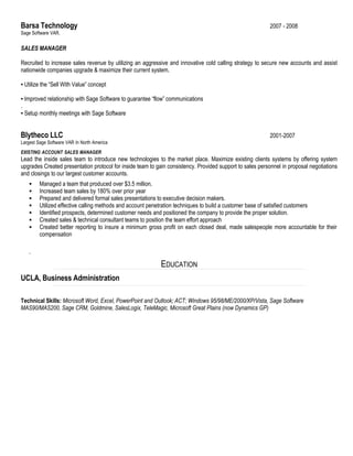 Barsa Technology 2007 - 2008
Sage Software VAR.
SALES MANAGER
Recruited to increase sales revenue by utilizing an aggressive and innovative cold calling strategy to secure new accounts and assist
nationwide companies upgrade & maximize their current system.
▪ Utilize the “Sell With Value” concept
▪ Improved relationship with Sage Software to guarantee “flow” communications
.
▪ Setup monthly meetings with Sage Software
Blytheco LLC 2001-2007
Largest Sage Software VAR In North America
EXISTING ACCOUNT SALES MANAGER
Lead the inside sales team to introduce new technologies to the market place. Maximize existing clients systems by offering system
upgrades Created presentation protocol for inside team to gain consistency. Provided support to sales personnel in proposal negotiations
and closings to our largest customer accounts.
 Managed a team that produced over $3.5 million.
 Increased team sales by 180% over prior year
 Prepared and delivered formal sales presentations to executive decision makers.
 Utilized effective calling methods and account penetration techniques to build a customer base of satisfied customers
 Identified prospects, determined customer needs and positioned the company to provide the proper solution.
 Created sales & technical consultant teams to position the team effort approach
 Created better reporting to insure a minimum gross profit on each closed deal, made salespeople more accountable for their
compensation
.
EDUCATION
UCLA, Business Administration
Technical Skills: Microsoft Word, Excel, PowerPoint and Outlook; ACT; Windows 95/98/ME/2000/XP/Vista, Sage Software
MAS90/MAS200, Sage CRM, Goldmine, SalesLogix, TeleMagic, Microsoft Great Plains (now Dynamics GP)
 
