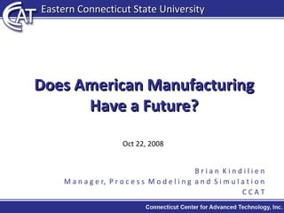 Does American Manufacturing Have a Future? Oct 22, 2008 B r i a n  K i n d i l i e n M a n a g e r,  P r o c e s s  M o d e l i n g  a n d  S i m u l a t i o n C C A T Eastern Connecticut State University 