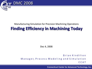 Manufacturing Simulation for Precision Machining Operations Finding Efficiency in Machining Today Dec 4, 2008 B r i a n  K i n d i l i e n M a n a g e r,  P r o c e s s  M o d e l i n g  a n d  S i m u l a t i o n C C A T DMC 2008 