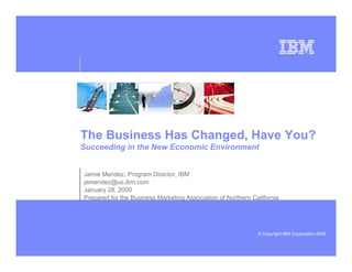 The Business Has Changed, Have You?
Succeeding in the New Economic Environment


Jamie Mendez, Program Director, IBM
jamendez@us.ibm.com
January 28, 2009
Prepared for the Business Marketing Association of Northern California




                                                              © Copyright IBM Corporation 2008
 