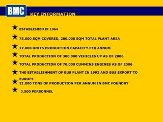 KEY INFORMATION ESTABLISHED  IN 1964 75.000 SQM COVERED, 200.000 SQM TOTAL PLANT AREA 22.000 UNITS PRODUCTION CAPACITY PER ANNUM TOTAL PRODUCTION OF 300.000 VEHICLES UP AS OF 2006 3.500 PERSONNEL TOTAL PRODUCTION OF 70.000 CUMMINS ENGINES AS OF 2006 21.000 TONS OF PRODUCTION PER ANNUM IN BMC FOUNDRY THE ESTABLISHMENT OF BUS PLANT IN 1992 AND BUS EXPORT TO EUROPE 