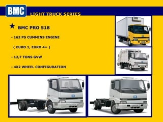 LIGHT TRUCK SERIES BMC PRO 518 - 162 PS CUMMINS ENGINE  ( EURO 1, EURO 4+ ) - 12,7 TONS GVW - 4X2 WHEEL CONFIGURATION - DAY CAB / SLEEPER CAB 