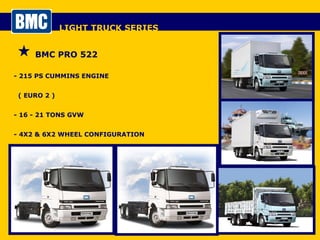 LIGHT TRUCK SERIES BMC PRO 522 - 215 PS CUMMINS ENGINE  ( EURO 2 ) - 16 - 21 TONS GVW - 4X2 & 6X2 WHEEL CONFIGURATION - DAY CAB / SLEEPER CAB 