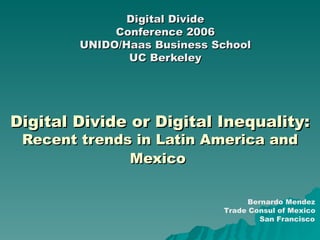 Digital Divide or Digital Inequality:  Recent trends in Latin America and Mexico   Digital Divide Conference 2006 UNIDO/Haas Business School UC Berkeley Bernardo Mendez Trade Consul of Mexico San Francisco 