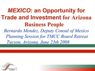 MEXICO : an Opportunity for Trade and Investment  for Arizona Business People  Bernardo Mendez, Deputy Consul of Mexico   Planning Session for TMCC Board Retreat Tucson, Arizona, June 23th 2008   