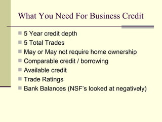 What You Need For Business Credit 5 Year credit depth 5 Total Trades May or May not require home ownership Comparable credit / borrowing Available credit Trade Ratings  Bank Balances (NSF’s looked at negatively) 