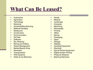 What Can Be Leased? Automotive Agriculture Technology Electrical Industrial/Manufacturing Material Handling Restaurant Construction Communication Oil Field Software Dry Cleaning Mining and Drilling Waste Management Barber/Beauty Shop Generator Transportation POS Systems Water & Ice Machines Dental Medical Landscape Computer Machining Municipality Printing Office Mining Packaging Signs Storage Welding Handling Equipment Electrical Spa & Fitness Equipment Digital Screen Printing Pressure Washers Batching Machines 