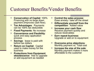 Customer Benefits/Vendor Benefits Conservation of Capital : 100% Financing with no large down payment (Improves cash flow). Tax Advantages :  Payments can be 100% tax deductible Fixed Payments : No increase Convenience and Flexibility :  quick and easy application process Savings :  lease is paid with before tax dollars Return on Capital:  Capital used to make money for the business Protections from Equipment obsolescence :  free to upgrade or add equipment as needed Control the sales process :  Ease anxiety / take off the street Differentiate yourself from the competition :  Added value Increase your cash flow :  Receive payment quickly and reduce receivables Earn repeat business :  Upgrade or add on to equipment  Overcome price objections :  Monthly payment vs. Total cost Increase the size of the sale :  Monthly payment makes it more affordable to the customer 