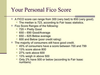 Your Personal Fico Score  A FICO score can range from 300 (very bad) to 850 (very good).  The median is 723, according to Fair Isaac statistics. Fico Score Ranges of the following: 720 + Pretty Good  650 – 690 Good/Average 650 – 625 Below average 600 and Below (poor credit rating) The majority of consumers still have good credit. 45% of consumers have a score between 700 and 799 13% score above 800 27% rank above 600 13% weigh in above 500  Only 2% have 500 or below (according to Fair Isaac numbers)  