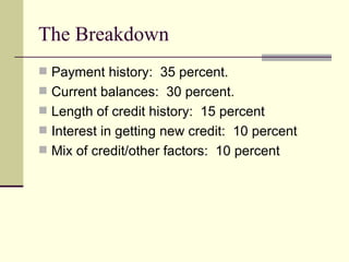 The Breakdown Payment history:  35 percent. Current balances:  30 percent. Length of credit history:  15 percent Interest in getting new credit:  10 percent Mix of credit/other factors:  10 percent 