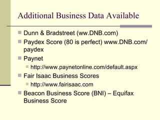 Additional Business Data Available Dunn & Bradstreet (ww.DNB.com) Paydex Score (80 is perfect) www.DNB.com/paydex Paynet http://www.paynetonline.com/default.aspx Fair Isaac Business Scores http://www.fairisaac.com Beacon Business Score (BNI) – Equifax Business Score 