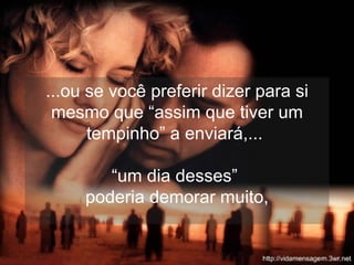 ...ou se você preferir dizer para si mesmo que “assim que tiver um tempinho” a enviará,...  “um dia desses”  poderia demorar muito, 