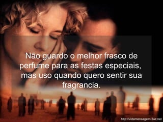 Não guardo o melhor frasco de perfume para as festas especiais,  mas uso quando quero sentir sua fragrancia. 