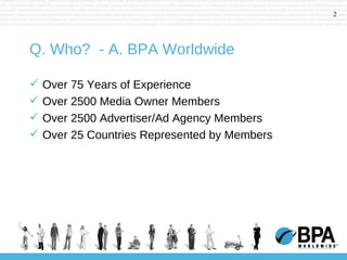 Q. Who?  - A. BPA Worldwide Over 75 Years of Experience Over 2500 Media Owner Members Over 2500 Advertiser/Ad Agency Members Over 25 Countries Represented by Members 