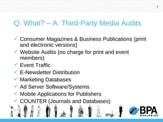 Q. What? – A. Third-Party Media Audits Consumer Magazines & Business Publications (print and electronic versions) Website Audits (no charge for print and event members) Event Traffic E-Newsletter Distribution Marketing Databases Ad Server Software/Systems Mobile Applications for Publishers COUNTER (Journals and Databases) 