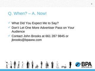 Q. When? – A. Now! What Did You Expect Me to Say? Don’t Let One More Advertiser Pass on Your Audience Contact John Brooks at 661 287 9845 or jbrooks@bpaww.com 