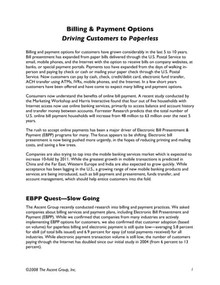 Billing & Payment Options
                    Driving Customers to Paperless
Billing and payment options for customers have grown considerably in the last 5 to 10 years.
Bill presentment has expanded from paper bills delivered through the U.S. Postal Service to
email, mobile phones, and the Internet with the option to receive bills on company websites, at
banks, or special payment portals. Payments too have expanded from the days of walking in-
person and paying by check or cash or mailing your paper check through the U.S. Postal
Service. Now customers can pay by cash, check, credit/debit card, electronic fund transfer,
ACH transfer using ATMs, IVRs, mobile phones, and the Internet. In a few short years
customers have been offered and have come to expect many billing and payment options.

Consumers now understand the benefits of online bill payment. A recent study conducted by
the Marketing Workshop and Harris Interactive found that four out of five households with
Internet access now use online banking services, primarily to access balance and account history
and transfer money between accounts. Forrester Research predicts that the total number of
U.S. online bill payment households will increase from 48 million to 63 million over the next 5
years.

The rush to accept online payments has been a major driver of Electronic Bill Presentment &
Payment (EBPP) programs for many. The focus appears to be shifting. Electronic bill
presentment is now being pushed more urgently, in the hopes of reducing printing and mailing
costs, and saving a few trees.

Companies are also trying to tap into the mobile banking services market which is expected to
increase 10-fold by 2011. While the greatest growth in mobile transactions is predicted in
China and the Far East, Western Europe and India are also expected to grow quickly. While
acceptance has been lagging in the U.S., a growing range of new mobile banking products and
services are being introduced, such as bill payment and presentment, funds transfer, and
account management, which should help entice customers into the fold.



EBPP Quest—Slow Going
The Ascent Group recently conducted research into billing and payment practices. We asked
companies about billing services and payment plans, including Electronic Bill Presentment and
Payment (EBPP). While we confirmed that companies from many industries are actively
implementing EBPP options for customers, we also confirmed that customer adoption (based
on volume) for paperless billing and electronic payment is still quite low—averaging 5.8 percent
for ebill (of total bills issued) and 6.9 percent for epay (of total payments received) for all
industries. While electronic payment transaction volume is still low, the number of customers
paying through the Internet has doubled since our initial study in 2004 (from 6 percent to 13
percent).




©2008 The Ascent Group, Inc.                                                                   1
 