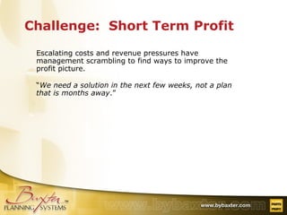 Challenge:  Short Term Profit Escalating costs and revenue pressures have management scrambling to find ways to improve the profit picture. “ We need a solution in the next few weeks, not a plan that is months away .” 
