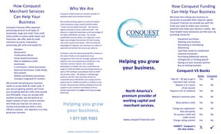 How Conquest                                                                                                                                   How Conquest Funding 
                                                            Who We Are 
   Merchant Services                                                                                                                               Can Help Your Business 
                                                 Conquest is North America’s premier provider of 
    Can Help Your                                working capital and merchant services.                                                       We know that making your business as 
                                                                                                                                              successful as possible often requires capital.  
       Business                                  We provide working capital to small and medium‐
                                                                                                                                              Conquest Financial can provide you with the 
                                                 sized businesses using a special method called 
                                                                                                                                              funds you need to realize your business’ 
                                                 “credit card receivable factoring”.  We advance 
Conquest Financial offers payment 
                                                                                                                                              potential and make your dreams a reality.  We 
                                                 against merchants future credit card sales.  The 
processing services to all types of 
                                                                                                                                              have helped many businesses just like yours by 
                                                 advance is repaid by deducting a small percentage of 
businesses, large and small, from small 
                                                                                                                                              providing money for: 
                                                 the daily credit/debit card sales.  Our simple 
retail outlets to nation‐wide chains and                                                                                                   
                                                 qualification process allows us to approve a much 
                                                                                                                                                    ‐   Equipment purchases 
franchises. We offer debit & credit              higher percentage of businesses for both funding 
                                                                                                                                                    ‐   Opening new locations 
merchant accounts, transaction                   and credit services than banks.  With the financial 
                                                                                                                                                    ‐   Renovating or remodeling 
processing, gift cards and loyalty for:          advantage of Conquest, your business can realize its 
                                                                                                                                                    ‐   Advertising 
                                                 potential and achieve the success you deserve. 
        Retailers  
    ‐
                                                                                                                                                    ‐   Cash flow needs for established 
        Restaurants  
    ‐                                            Conquest is also the fastest growing POS company in 
                                                                                                                                                        seasonal businesses 
        Professional offices  
    ‐                                            the nation thanks to the experience of our                                                         ‐   Purchasing additional revenue 
        Home‐based businesses  
    ‐                                            management team and the strategic approach of the 
                                                                                                                                                    ‐   Emergencies or funding payroll 
                                                                                                           Helping you grow 
        Mail or telephone order 
    ‐                                            brightest and most experienced individuals in the 
                                                                                                                                                    ‐   Buying out your business partner 
                                                 merchant services industry. Our company 
        businesses  
                                                                                                                                                    ‐   Buy an existing business 
                                                                                                            your business. 
                                                 philosophy is to deliver the most comprehensive 
        E‐commerce / online businesses  
    ‐
                                                 range of credit and debit card processing services as 
        Seasonal businesses, trade shows, 
                                                                                                                                                        Conquest VS Banks 
    ‐
                                                 well as POS hardware and software that can fulfill 
                                                                                                                          
        flea markets  
                                                 any business need.   We believe in leading edge 
        Mobile and delivery businesses                                                                                                                                        Banks  Conquest
    ‐                                            products and first class merchant services at 
                                                                                                                          
        Complex integrated PC vendors 
    ‐                                                                                                                                         Take 45 – 90 day to get a        Yes      No 
                                                 reasonable prices that deliver cost savings and the 
                                                                                                                                                merchant their money 
                                                 opportunity for additional profits to retailers across 
We provide everything your business 
                                                                                                                                                   Require 2 to 3 years        Yes      No
                                                 Canada. We guarantee industry leading service and 
needs to accept debit & credit cards. If 
                                                 support to our customers and always strive to                                                            of tax records 
you are just getting started, we'll have 
                                                                                                              North America’s 
                                                 exceed expectations by under‐promising and over‐                                             Require a list of collateral     Yes      No
you accepting debit & credit cards quickly       delivering. 
                                                                                                                                                                           
and affordably. If you are already with 
                                                                                                            premium provider of                Require a business plan         Yes      No
another provider, we will perform an                                                                                                                                       
                                                                                                            working capital and 
expert analysis of your current solution 
                                                                                                                                                   Want perfect credit         Yes      No
                                                    Helping you grow 
and show you how we can save you 
                                                                                                             merchant services.                                            
money and provide you with a more 
                                                                                                                                                Charge you application         Yes      No
                                                     your business. 
efficient solution.  Our objective is to help                                                                             




                                                                                                                                                        fees and points 
                                                                                                                          




grow your business.                                                                                                       




                                                                                                                                                 Tie up your credit and        Yes      No
                                                                                                                          




                                                                                                                        
                                                            1 877 505 9383                                                                                 credit record 
                                                                                                            www.conquest‐financial.com           Charge rolling interest       Yes      No
                                                                                                                                                                                          
                                                                                                                          
                                                                               




                                                                                                                                                                               X
                                                                                                                                                 VERDICT:  Conquest is 
                                                                                                                                                                                               
                                                                               




                                                                                                                                                      the clear choice… 
                                                          www.conquest‐financial.com                                                            
 