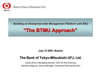 - Building an Enterprise-wide Management Platform with BSC -

         “The BTMU Approach”


                        July 12 2007, Boston

      The Bank of Tokyo-Mitsubishi UFJ, Ltd.
           Kyota Omori, Managing Director, CEO for the Americas
       Takehiko Nagumo, Senior Manager, Corporate Planning Division
 