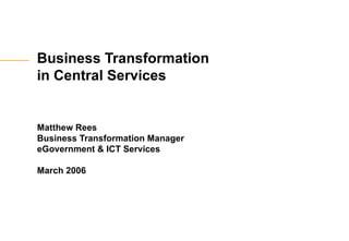 Business Transformation  in Central Services Matthew Rees Business Transformation Manager eGovernment & ICT Services March 2006 