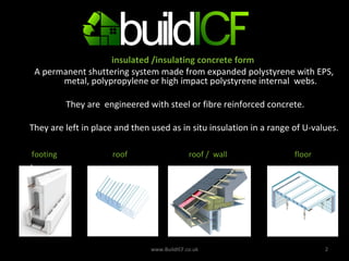 WHAT  IS AN ICF? insulated /insulating concrete form  A permanent shuttering system made from expanded polystyrene with EPS, metal, polypropylene or high impact polystyrene internal  webs. They are  engineered with steel or fibre reinforced concrete. They are left in place and then used as in situ insulation in a range of U-values. . www.BuildICF.co.uk . footing  roof  roof /  wall  floor 