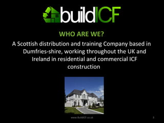 WHO ARE WE? A Scottish distribution and training Company based in Dumfries-shire, working throughout the UK and Ireland in residential and commercial ICF construction  www.BuildICF.co.uk 