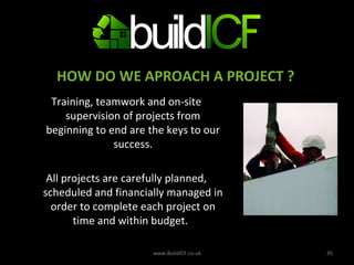 Training, teamwork and on-site supervision of projects from beginning to end are the keys to our success. All projects are carefully planned, scheduled and financially managed in order to complete each project on time and within budget.   www.BuildICF.co.uk HOW DO WE APROACH A PROJECT ? 