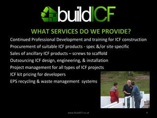 WHAT SERVICES DO WE PROVIDE? Continued Professional Development and training for ICF construction  Procurement of suitable ICF products - spec &/or site specific Sales of ancillary ICF products – screws to scaffold Outsourcing ICF design, engineering, & installation Project management for all types of ICF projects ICF kit pricing for developers EPS recycling & waste management  systems www.BuildICF.co.uk 