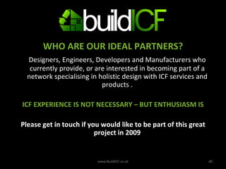 WHO ARE OUR IDEAL PARTNERS? Designers, Engineers, Developers and Manufacturers who currently provide, or are interested in becoming part of a network specialising in holistic design with ICF services and products . ICF EXPERIENCE IS NOT NECESSARY – BUT ENTHUSIASM IS Please get in touch if you would like to be part of this great project in 2009 www.BuildICF.co.uk 