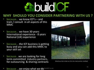 because...  we know ICF’s – and train / consult  in all aspects of this MMC  because...  we have 30 years  International experience - 8 years National (UK) experience  because...  the ICF business is getting busy and you can add this MMC to your skill set because... we are looking for long term committed  industry partners, for outsourcing  & sharing contracts  because ... we enjoy what we do    Y  www.BuildICF.co.uk WHY  SHOULD YOU CONSIDER PARTNERING WITH US ? Would you like to help turn this into a best practice  building? 
