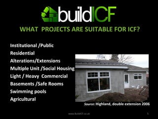 WHAT  PROJECTS ARE SUITABLE FOR ICF? Institutional /Public Residential Alterations/Extensions Multiple Unit /Social Housing  Light / Heavy  Commercial  Basements /Safe Rooms Swimming pools Agricultural  www.BuildICF.co.uk Source:  Highland, double extension 2006 