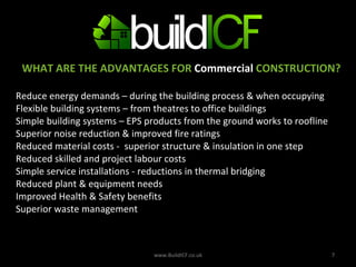 WHAT ARE THE ADVANTAGES FOR  Commercial  CONSTRUCTION? Reduce energy demands – during the building process & when occupying Flexible building systems – from theatres to office buildings Simple building systems – EPS products from the ground works to roofline  Superior noise reduction & improved fire ratings  Reduced material costs -  superior structure & insulation in one step Reduced skilled and project labour costs Simple service installations - reductions in thermal bridging  Reduced plant & equipment needs Improved Health & Safety benefits Superior waste management  www.BuildICF.co.uk 