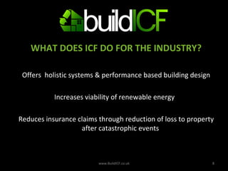 WHAT DOES ICF DO FOR THE INDUSTRY? Offers  holistic systems & performance based building design Increases viability of renewable energy  Reduces insurance claims through reduction of loss to property after catastrophic events www.BuildICF.co.uk 